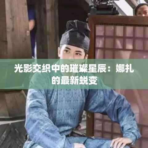 光影交织中的璀璨星辰:娜扎的最新蜕变