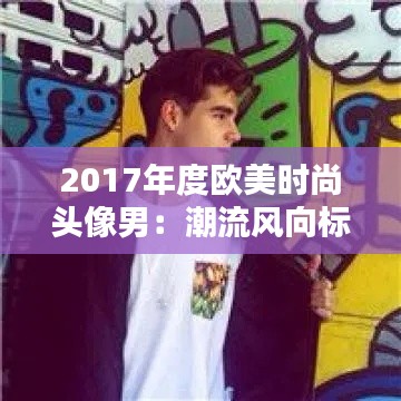 2017年度欧美时尚头像男:潮流风向标下的个性选择