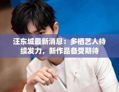 汪东城最新消息:多栖艺人持续发力,新作品备受期待