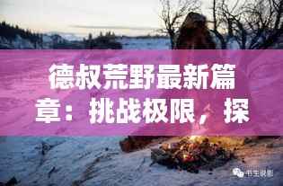 德叔荒野最新篇章：挑战极限，探索未知的人与自然传奇