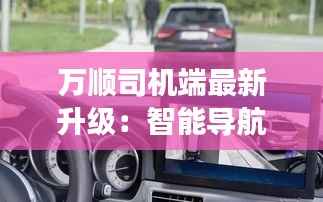 万顺司机端最新升级:智能导航与安全驾驶新体验