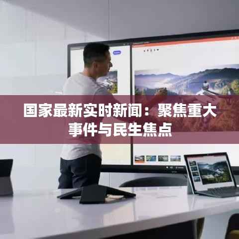 国家最新实时新闻:聚焦重大事件与民生焦点