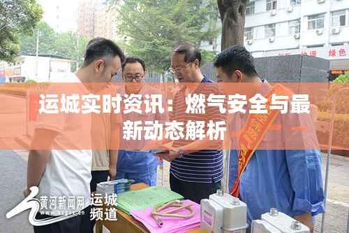 运城实时资讯:燃气安全与最新动态解析