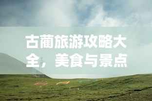 古蔺旅游攻略大全，美食与景点一网打尽！