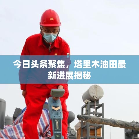 今日头条聚焦，塔里木油田最新进展揭秘