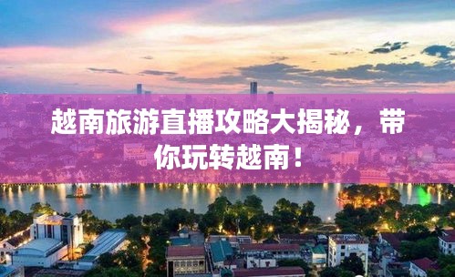 越南旅游直播攻略大揭秘,带你玩转越南!