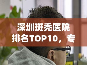 深圳斑秃医院排名TOP10,专业治疗一览